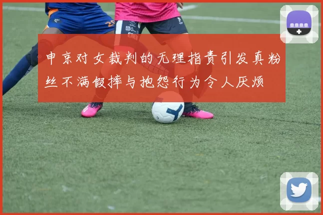 申京对女裁判的无理指责引发真粉丝不满假摔与抱怨行为令人厌烦