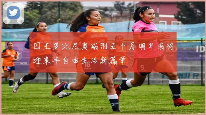 囚王罗比尼奥减刑五个月明年或将迎来半自由生活新篇章