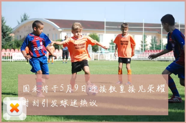 国米将于5月9日迎接教皇接见荣耀时刻引发球迷热议