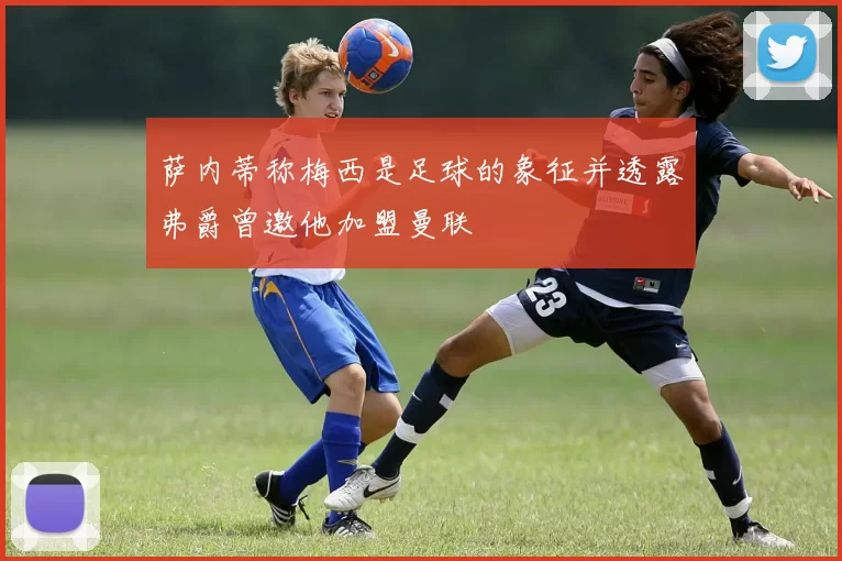 萨内蒂称梅西是足球的象征并透露弗爵曾邀他加盟曼联