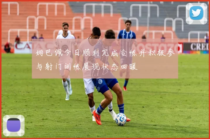 姆巴佩今日顺利完成合练并积极参与射门训练展现状态回暖