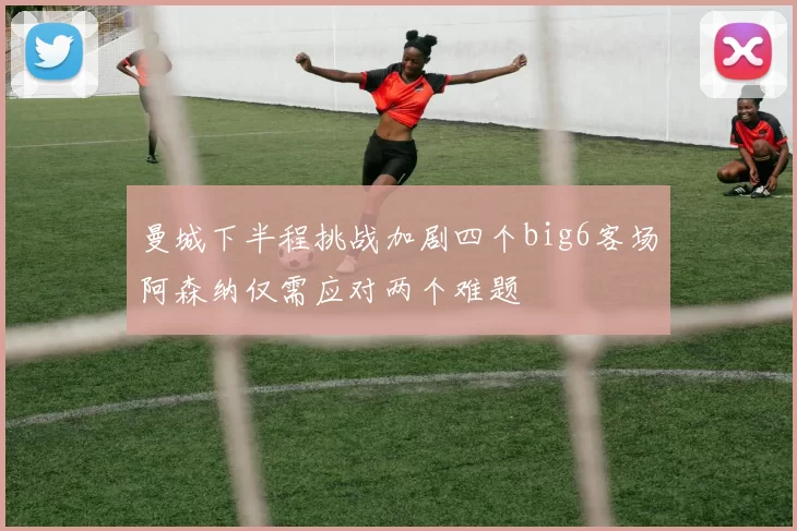 曼城下半程挑战加剧四个big6客场阿森纳仅需应对两个难题