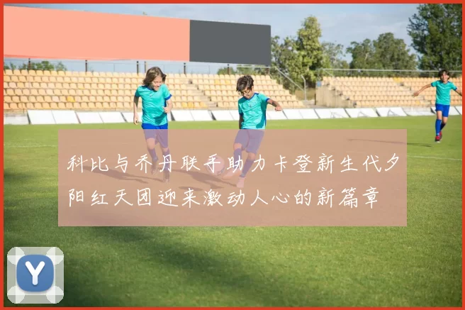 科比与乔丹联手助力卡登新生代夕阳红天团迎来激动人心的新篇章